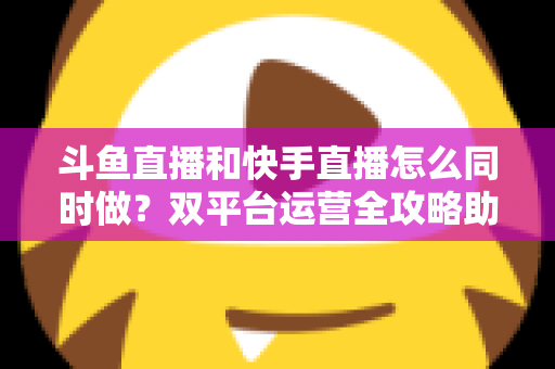 斗鱼直播和快手直播怎么同时做?双平台运营全攻略助你流量翻倍 斗鱼直播和快手直播怎么同时做?双平台运营全攻略助你流量翻倍