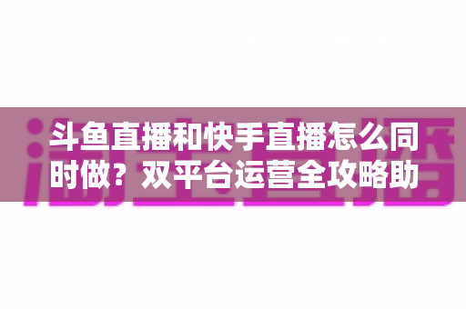斗鱼直播和快手直播怎么同时做?双平台运营全攻略助你流量翻倍 斗鱼直播和快手直播怎么同时做?双平台运营全攻略助你流量翻倍