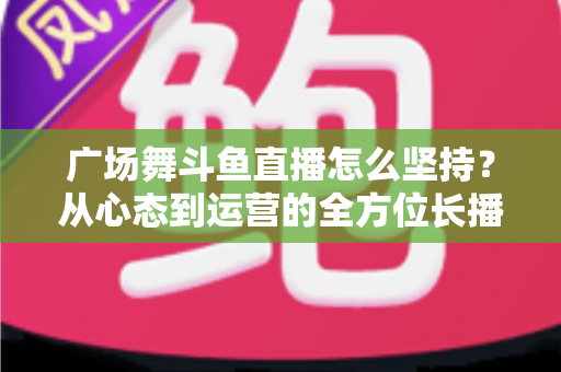 广场舞斗鱼直播怎么坚持？从心态到运营的全方位长播指南