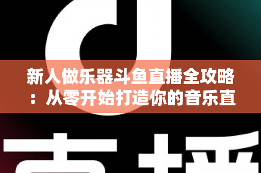 新人做乐器斗鱼直播全攻略：从零开始打造你的音乐直播间