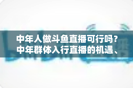 中年人做斗鱼直播可行吗?中年群体入行直播的机遇、挑战与实操指南全解析 中年人做斗鱼直播可行吗?中年群体入行直播的机遇、挑战与实操指南全解析