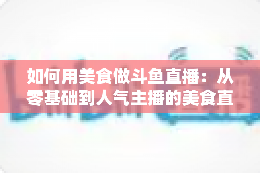 如何用美食做斗鱼直播:从零基础到人气主播的美食直播全攻略 如何用美食做斗鱼直播:从零基础到人气主播的美食直播全攻略
