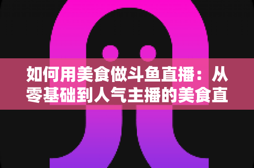 如何用美食做斗鱼直播:从零基础到人气主播的美食直播全攻略 如何用美食做斗鱼直播:从零基础到人气主播的美食直播全攻略