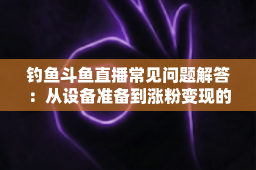 钓鱼斗鱼直播常见问题解答：从设备准备到涨粉变现的新手主播全方位指南