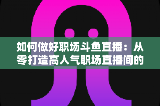 如何做好职场斗鱼直播：从零打造高人气职场直播间的实战全攻略