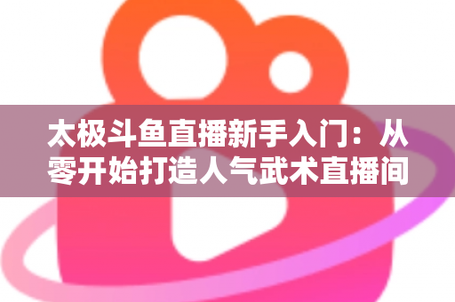 太极斗鱼直播新手入门:从零开始打造人气武术直播间全攻略 太极斗鱼直播新手入门:从零开始打造人气武术直播间全攻略