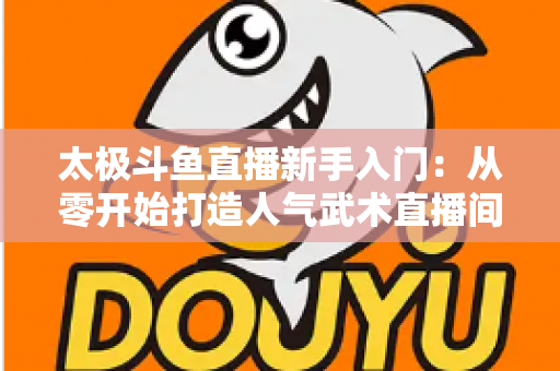 太极斗鱼直播新手入门：从零开始打造人气武术直播间全攻略