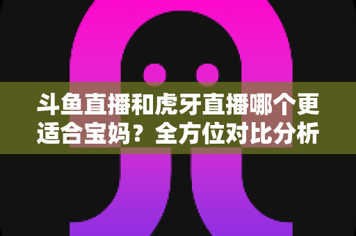 斗鱼直播和虎牙直播哪个更适合宝妈？全方位对比分析助你轻松做出最佳选择