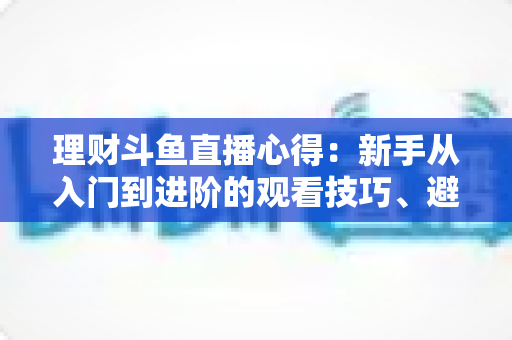 理财斗鱼直播心得:新手从入门到进阶的观看技巧、避坑指南与实战经验全解析 理财斗鱼直播心得:新手从入门到进阶的观看技巧、避坑指南与实战经验全解析