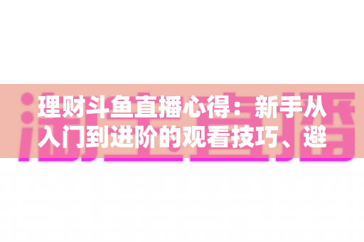 理财斗鱼直播心得:新手从入门到进阶的观看技巧、避坑指南与实战经验全解析 理财斗鱼直播心得:新手从入门到进阶的观看技巧、避坑指南与实战经验全解析