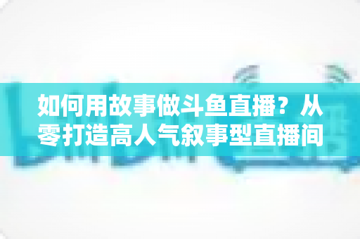 如何用故事做斗鱼直播?从零打造高人气叙事型直播间的实战指南 如何用故事做斗鱼直播?从零打造高人气叙事型直播间的实战指南