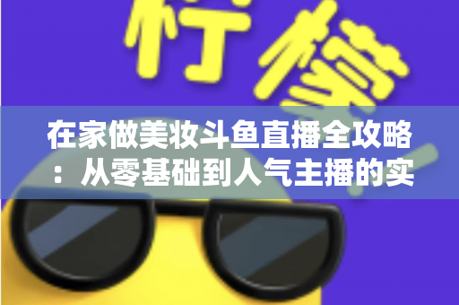 在家做美妆斗鱼直播全攻略:从零基础到人气主播的实用指南 在家做美妆斗鱼直播全攻略:从零基础到人气主播的实用指南