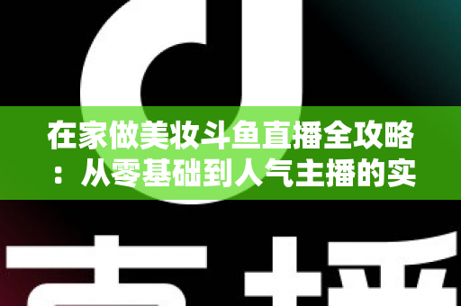 在家做美妆斗鱼直播全攻略:从零基础到人气主播的实用指南 在家做美妆斗鱼直播全攻略:从零基础到人气主播的实用指南