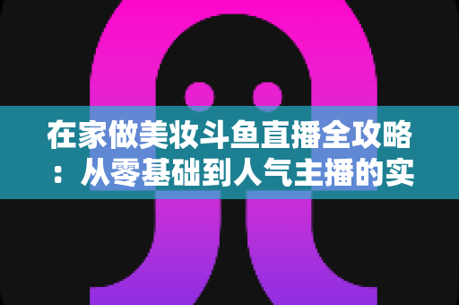 在家做美妆斗鱼直播全攻略:从零基础到人气主播的实用指南 在家做美妆斗鱼直播全攻略:从零基础到人气主播的实用指南