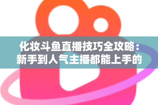 化妆斗鱼直播技巧全攻略:新手到人气主播都能上手的镜头完美妆容指南 化妆斗鱼直播技巧全攻略:新手到人气主播都能上手的镜头完美妆容指南