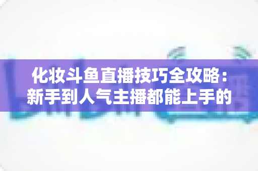 化妆斗鱼直播技巧全攻略：新手到人气主播都能上手的镜头完美妆容指南