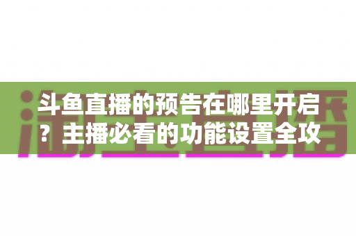 斗鱼直播的预告在哪里开启？主播必看的功能设置全攻略与实操教程
