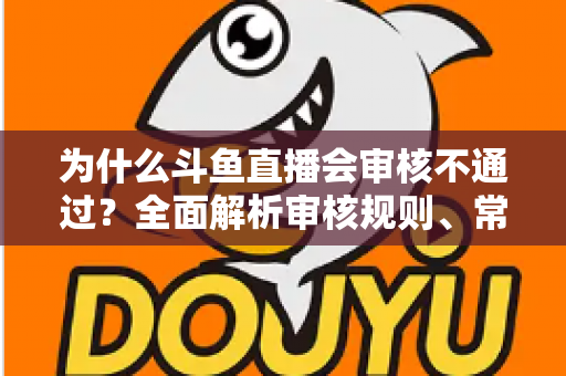 为什么斗鱼直播会审核不通过？全面解析审核规则、常见违规原因与实用避坑指南
