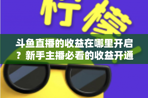 斗鱼直播的收益在哪里开启？新手主播必看的收益开通全流程指南