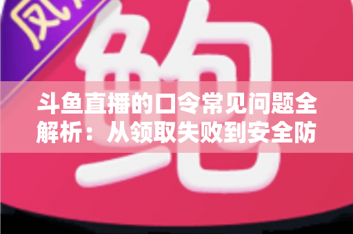 斗鱼直播的口令常见问题全解析：从领取失败到安全防范，一篇搞定所有疑惑