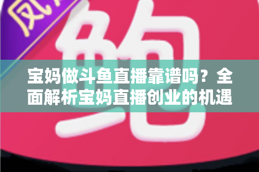 宝妈做斗鱼直播靠谱吗？全面解析宝妈直播创业的机遇、风险与实战指南
