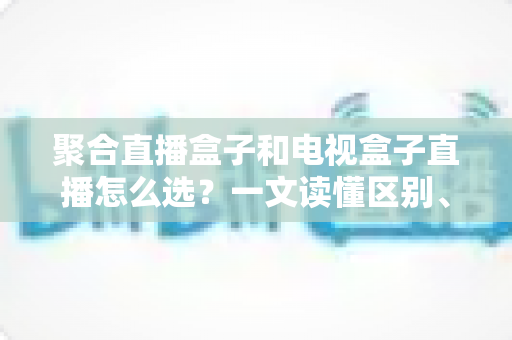 聚合直播盒子和电视盒子直播怎么选?一文读懂区别、优劣与选购避坑指南 聚合直播盒子和电视盒子直播怎么选?一文读懂区别、优劣与选购避坑指南