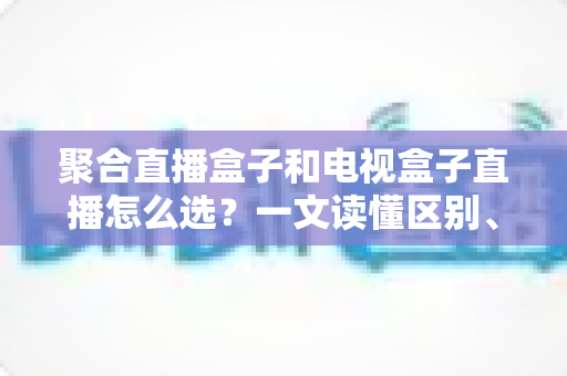 聚合直播盒子和电视盒子直播怎么选?一文读懂区别、优劣与选购避坑指南 聚合直播盒子和电视盒子直播怎么选?一文读懂区别、优劣与选购避坑指南