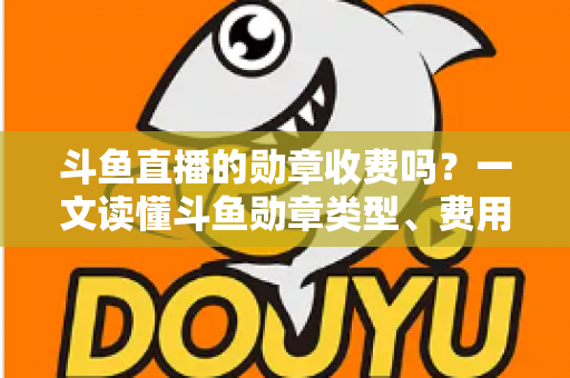 斗鱼直播的勋章收费吗？一文读懂斗鱼勋章类型、费用明细与免费获取攻略