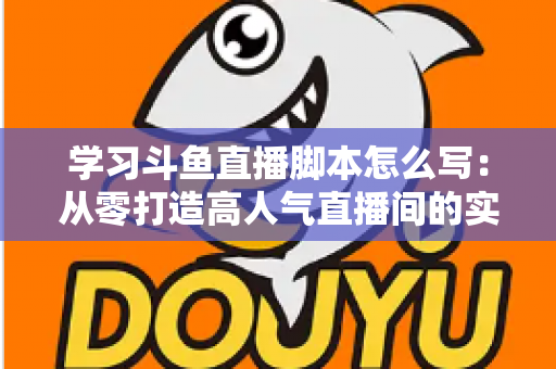 学习斗鱼直播脚本怎么写：从零打造高人气直播间的实战指南