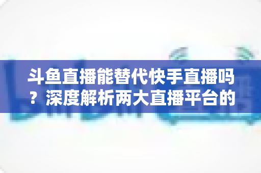 斗鱼直播能替代快手直播吗?深度解析两大直播平台的竞争格局与未来走向 斗鱼直播能替代快手直播吗?深度解析两大直播平台的竞争格局与未来走向