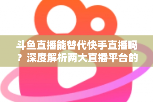 斗鱼直播能替代快手直播吗?深度解析两大直播平台的竞争格局与未来走向 斗鱼直播能替代快手直播吗?深度解析两大直播平台的竞争格局与未来走向