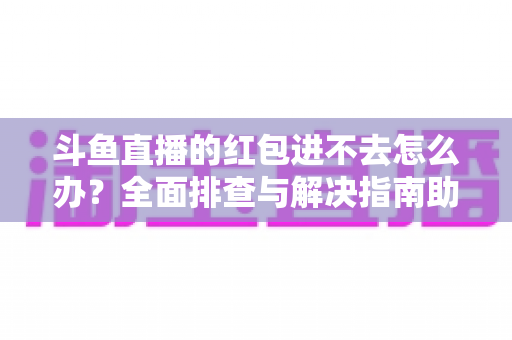 斗鱼直播的红包进不去怎么办？全面排查与解决指南助你轻松领取福利