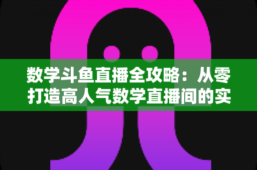 数学斗鱼直播全攻略:从零打造高人气数学直播间的实战宝典 数学斗鱼直播全攻略:从零打造高人气数学直播间的实战宝典
