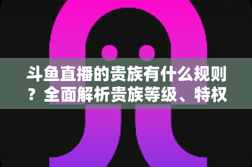 斗鱼直播的贵族有什么规则?全面解析贵族等级、特权、价格与开通须知 斗鱼直播的贵族有什么规则?全面解析贵族等级、特权、价格与开通须知