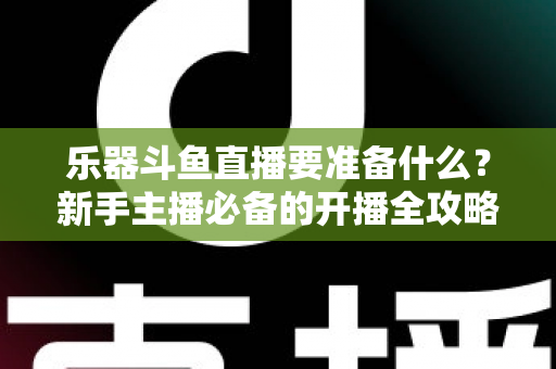 乐器斗鱼直播要准备什么？新手主播必备的开播全攻略与设备清单