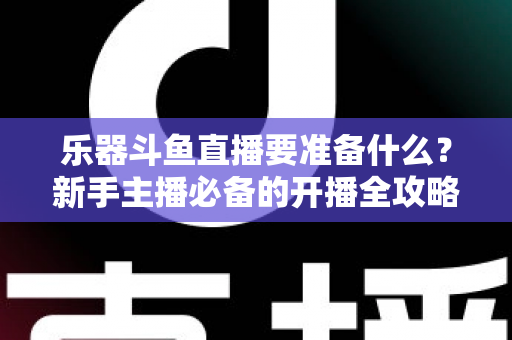 乐器斗鱼直播要准备什么？新手主播必备的开播全攻略与设备清单