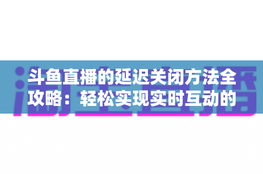 斗鱼直播的延迟关闭方法全攻略：轻松实现实时互动的完整指南