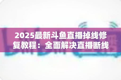 2025最新斗鱼直播掉线修复教程：全面解决直播断线、卡顿与黑屏问题的完整指南