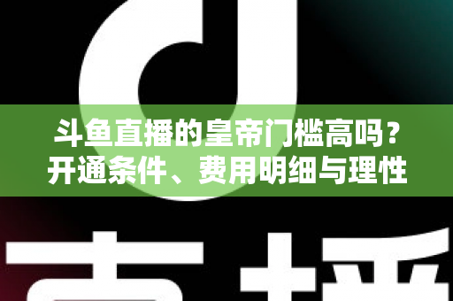 斗鱼直播的皇帝门槛高吗？开通条件、费用明细与理性消费全解析