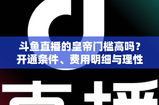 斗鱼直播的皇帝门槛高吗？开通条件、费用明细与理性消费全解析
