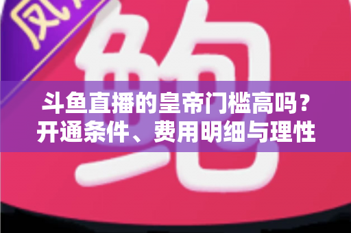 斗鱼直播的皇帝门槛高吗？开通条件、费用明细与理性消费全解析