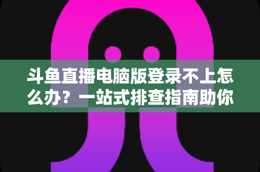 斗鱼直播电脑版登录不上怎么办？一站式排查指南助你快速恢复观看体验