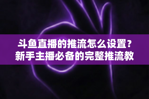 斗鱼直播的推流怎么设置?新手主播必备的完整推流教程与优化指南 斗鱼直播的推流怎么设置?新手主播必备的完整推流教程与优化指南