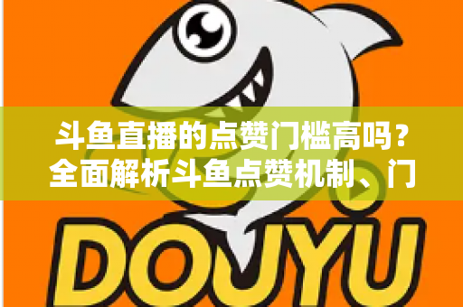 斗鱼直播的点赞门槛高吗？全面解析斗鱼点赞机制、门槛要求与提升技巧的实用指南