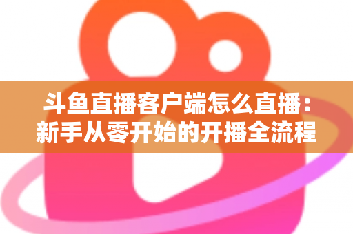 斗鱼直播客户端怎么直播:新手从零开始的开播全流程详解 斗鱼直播客户端怎么直播:新手从零开始的开播全流程详解