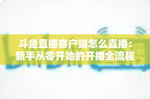 斗鱼直播客户端怎么直播:新手从零开始的开播全流程详解 斗鱼直播客户端怎么直播:新手从零开始的开播全流程详解