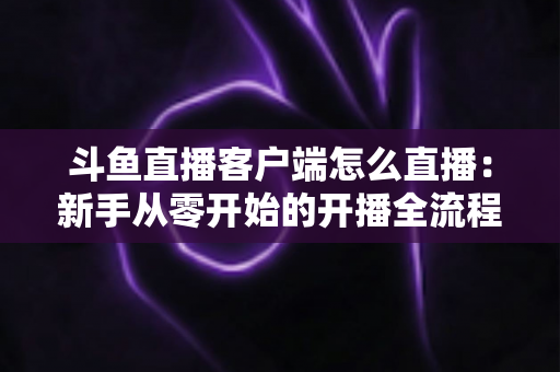 斗鱼直播客户端怎么直播：新手从零开始的开播全流程详解