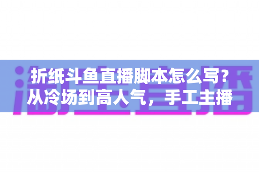 折纸斗鱼直播脚本怎么写？从冷场到高人气，手工主播必备的直播脚本创作全攻略