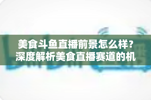 美食斗鱼直播前景怎么样?深度解析美食直播赛道的机遇、变现与未来发展趋势 美食斗鱼直播前景怎么样?深度解析美食直播赛道的机遇、变现与未来发展趋势
