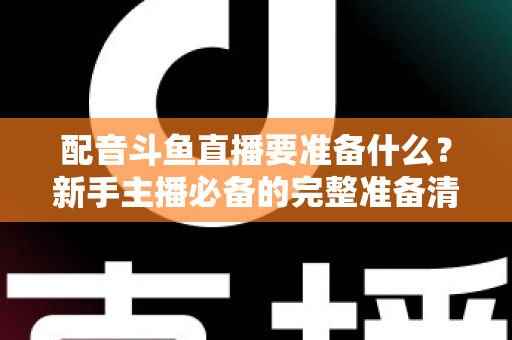 配音斗鱼直播要准备什么?新手主播必备的完整准备清单与实战指南 配音斗鱼直播要准备什么?新手主播必备的完整准备清单与实战指南